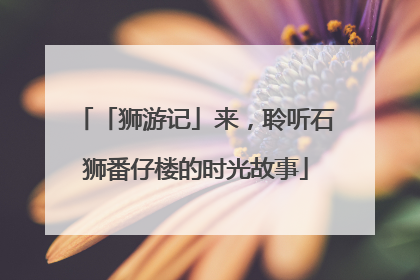 「狮游记」来，聆听石狮番仔楼的时光故事