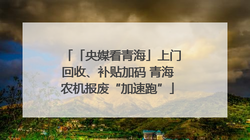 「央媒看青海」上门回收、补贴加码 青海农机报废“加速跑”