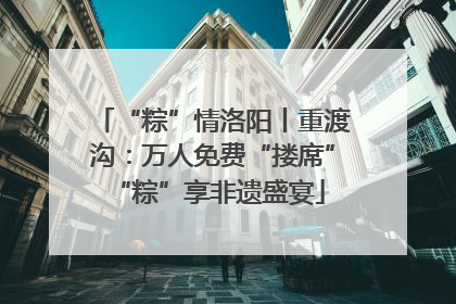 “粽”情洛阳丨重渡沟：万人免费“搂席” “粽”享非遗盛宴