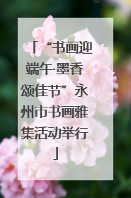 “书画迎端午·墨香颂佳节”永州市书画雅集活动举行