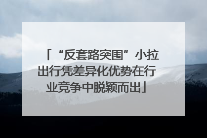 “反套路突围”小拉出行凭差异化优势在行业竞争中脱颖而出