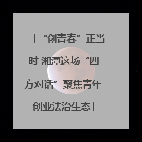 “创青春”正当时 湘潭这场“四方对话”聚焦青年创业法治生态