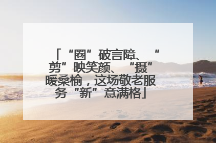 “圈”破言障、“剪”映笑颜、“摄”暖桑榆，这场敬老服务“新”意满格