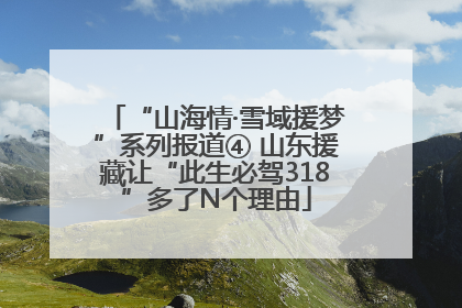 “山海情·雪域援梦”系列报道④ 山东援藏让“此生必驾318”多了N个理由