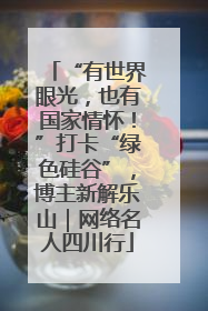 “有世界眼光，也有国家情怀！”打卡“绿色硅谷”，博主新解乐山｜网络名人四川行