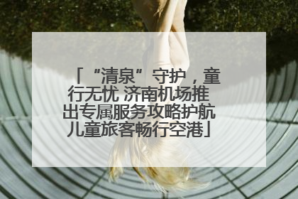 “清泉”守护，童行无忧 济南机场推出专属服务攻略护航儿童旅客畅行空港
