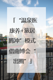“温泉医康养+旅居腾冲”模式借南博会“出圈”