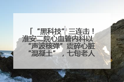 “黑科技”三连击！淮安二院心血管内科以“声波核弹”震碎心脏“混凝土”，七旬老人重获“心”生