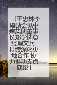 王忠林李殿勋会见中建集团董事长郑学选总经理文兵 持续深化央地合作 协力推动支点建设