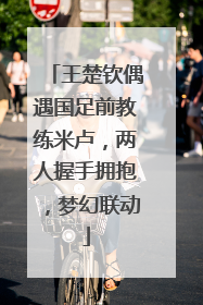 王楚钦偶遇国足前教练米卢，两人握手拥抱，梦幻联动
