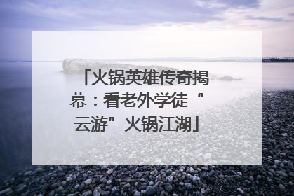 火锅英雄传奇揭幕：看老外学徒“云游”火锅江湖