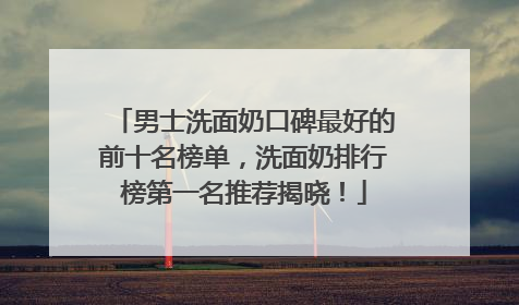 男士洗面奶口碑最好的前十名榜单，洗面奶排行榜第一名推荐揭晓！