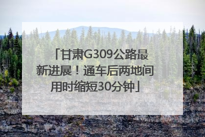 甘肃G309公路最新进展！通车后两地间用时缩短30分钟