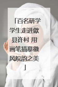百名研学学生走进歙县许村 用画笔描摹徽风皖韵之美
