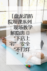 盘龙消防院坝课系列：现场教学解隐患   “下店上宅” 安全 “不打烊”