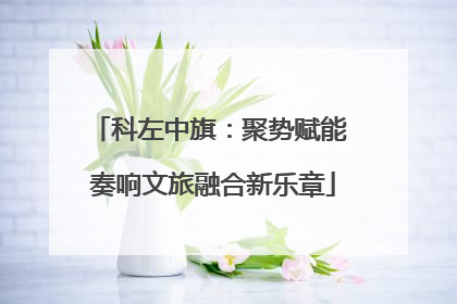 科左中旗：聚势赋能 奏响文旅融合新乐章