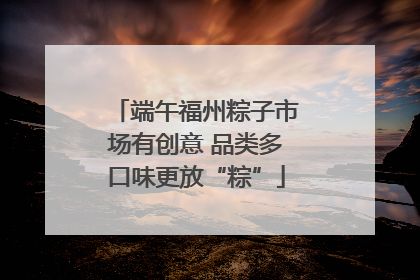 端午福州粽子市场有创意 品类多口味更放“粽”