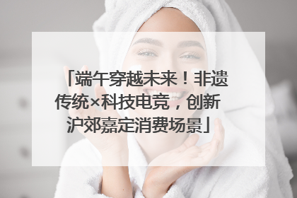 端午穿越未来！非遗传统×科技电竞，创新沪郊嘉定消费场景