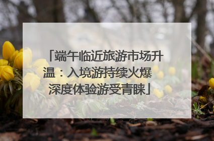 端午临近旅游市场升温：入境游持续火爆 深度体验游受青睐
