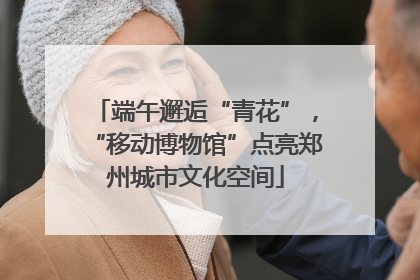 端午邂逅“青花”，“移动博物馆”点亮郑州城市文化空间