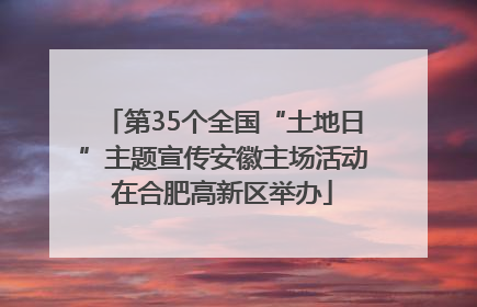 第35个全国“土地日”主题宣传安徽主场活动在合肥高新区举办