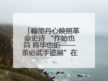 翰墨丹心映照革命史诗 “作始也简 将毕也钜——董必武手迹展”在福州开幕