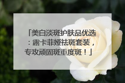 美白淡斑护肤品优选：露卡菲娅祛斑套装，专攻顽固斑重度斑！