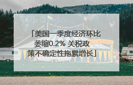 美国一季度经济环比萎缩0.2% 关税政策不确定性拖累增长