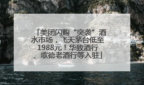 美团闪购“突袭”酒水市场，飞天茅台低至1988元！华致酒行、歌德老酒行等入驻