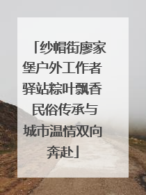 纱帽街廖家堡户外工作者驿站粽叶飘香 民俗传承与城市温情双向奔赴