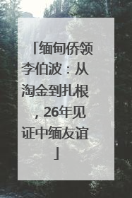 缅甸侨领李伯波：从淘金到扎根，26年见证中缅友谊
