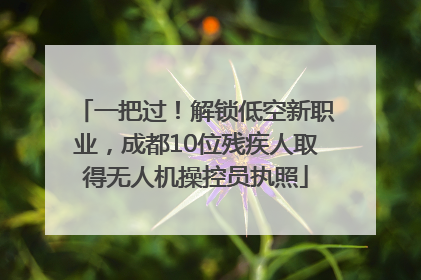 一把过！解锁低空新职业，成都10位残疾人取得无人机操控员执照