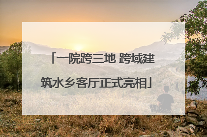 一院跨三地 跨域建筑水乡客厅正式亮相