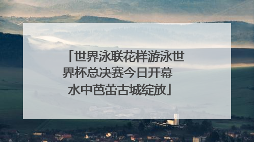 世界泳联花样游泳世界杯总决赛今日开幕 水中芭蕾古城绽放