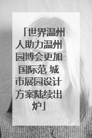 世界温州人助力温州园博会更加国际范 城市展园设计方案陆续出炉