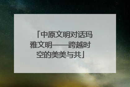 中原文明对话玛雅文明——跨越时空的美美与共