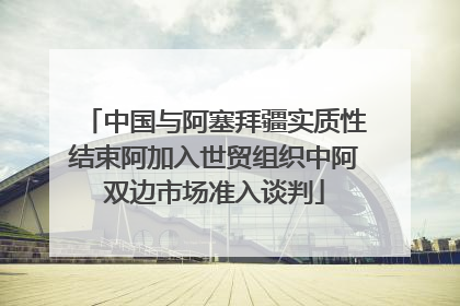 中国与阿塞拜疆实质性结束阿加入世贸组织中阿双边市场准入谈判