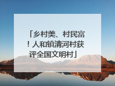 乡村美、村民富！人和镇清河村获评全国文明村