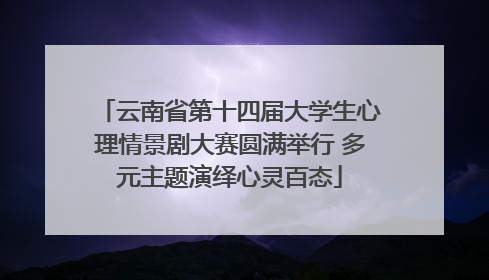 云南省第十四届大学生心理情景剧大赛圆满举行 多元主题演绎心灵百态