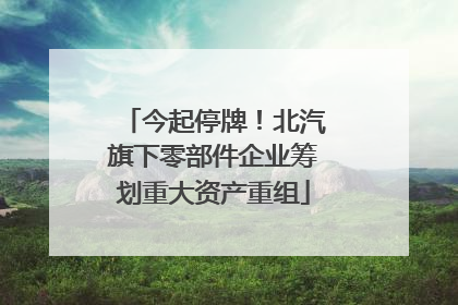 今起停牌！北汽旗下零部件企业筹划重大资产重组