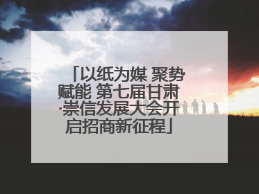 以纸为媒 聚势赋能 第七届甘肃·崇信发展大会开启招商新征程