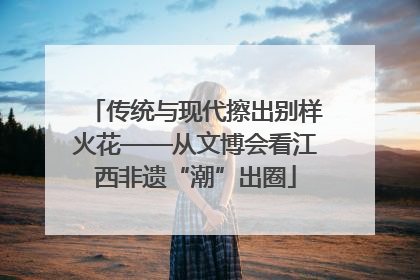 传统与现代擦出别样火花——从文博会看江西非遗“潮”出圈