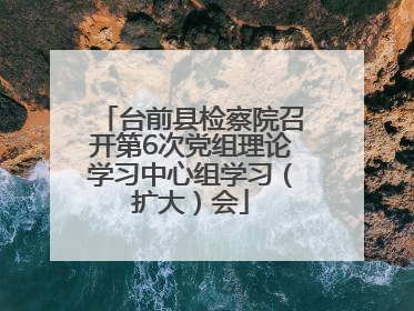 台前县检察院召开第6次党组理论学习中心组学习（扩大）会