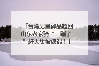 台湾男星郭品超回山东老家骑“三蹦子”赶大集被偶遇！