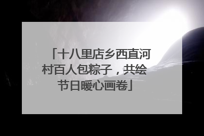 十八里店乡西直河村百人包粽子，共绘节日暖心画卷