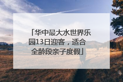 华中最大水世界乐园13日迎客，适合全龄段亲子度假