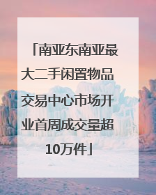 南亚东南亚最大二手闲置物品交易中心市场开业首周成交量超10万件