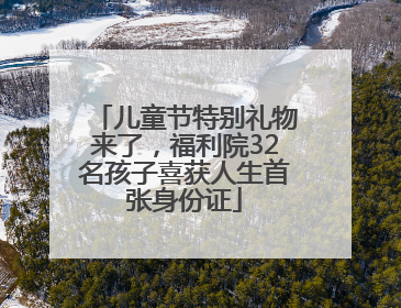 儿童节特别礼物来了，福利院32名孩子喜获人生首张身份证