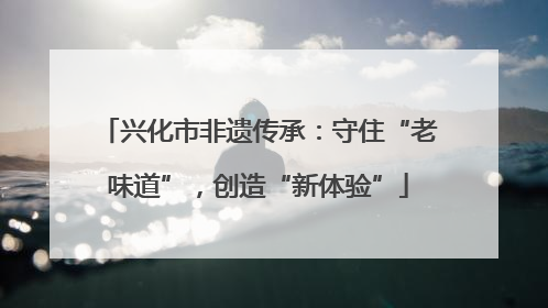 兴化市非遗传承：守住“老味道”，创造“新体验”