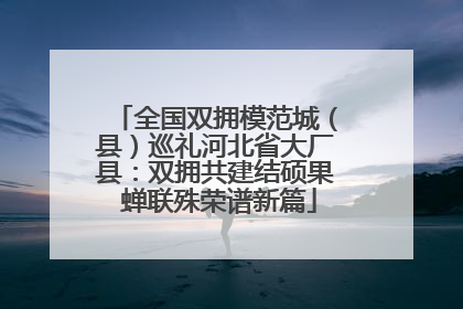 全国双拥模范城（县）巡礼河北省大厂县：双拥共建结硕果 蝉联殊荣谱新篇